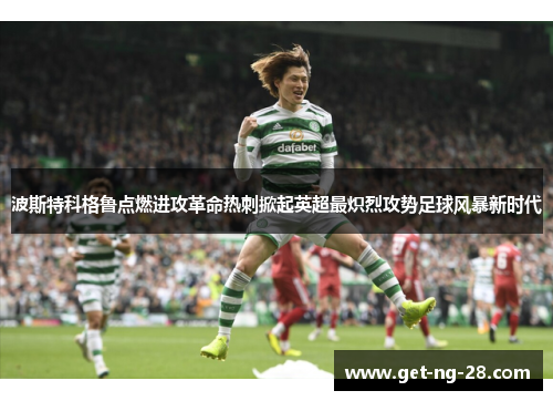 波斯特科格鲁点燃进攻革命热刺掀起英超最炽烈攻势足球风暴新时代